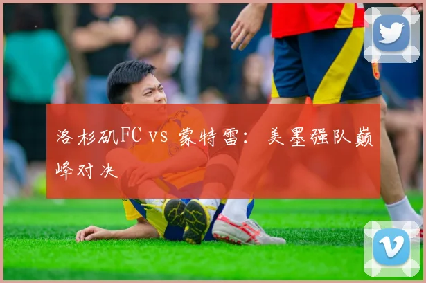 洛杉矶FC vs 蒙特雷：美墨强队巅峰对决