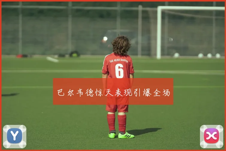 巴尔韦德惊天表现引爆全场