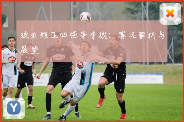 玻利维亚四强争夺战:赛况解析与展望