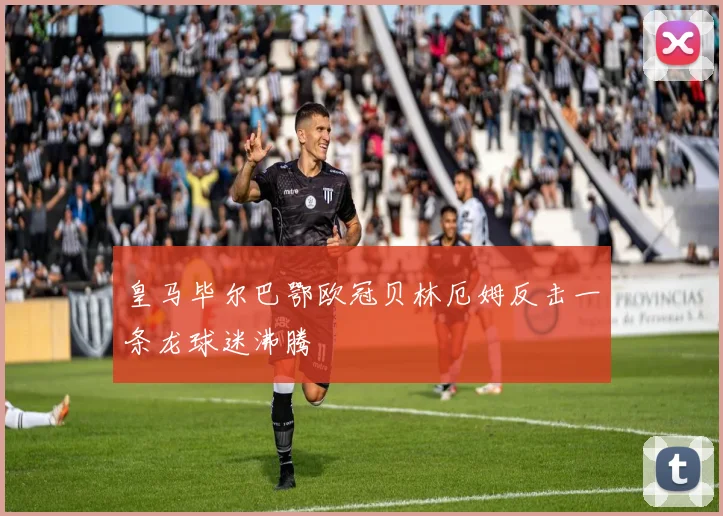 皇马毕尔巴鄂欧冠贝林厄姆反击一条龙球迷沸腾