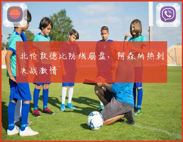 北伦敦德比防线崩盘，阿森纳热刺决战激情