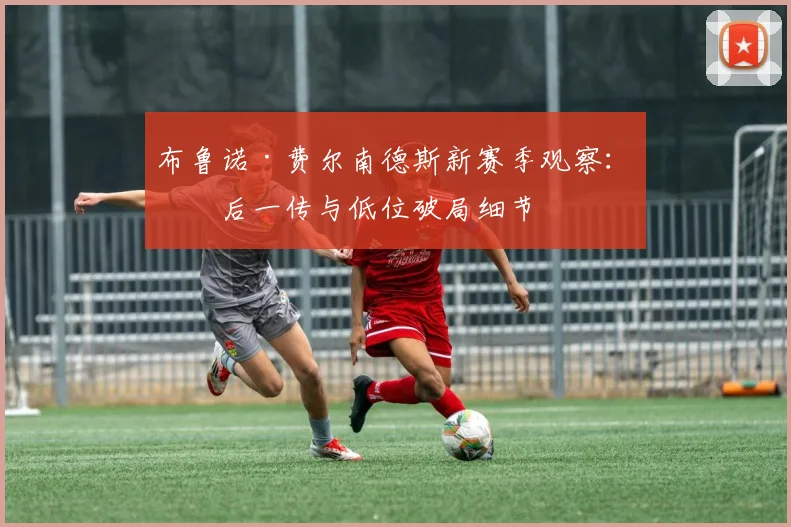 布鲁诺·费尔南德斯新赛季观察：最后一传与低位破局细节