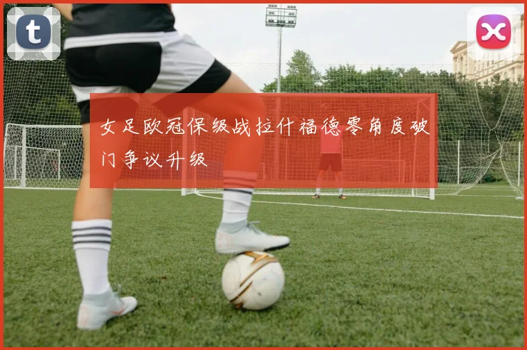女足欧冠保级战拉什福德零角度破门争议升级