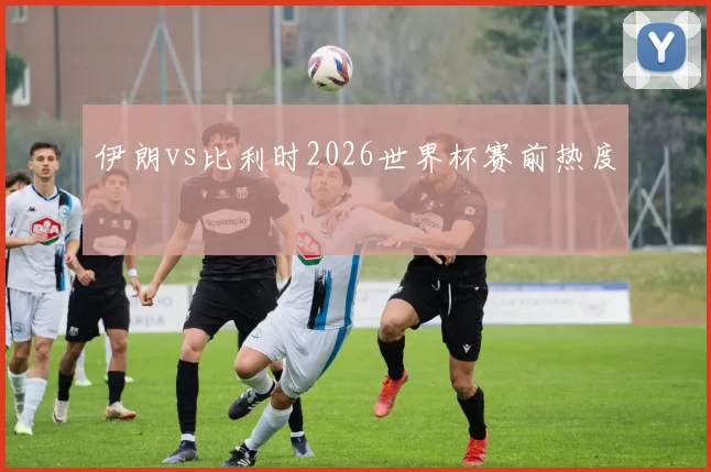 伊朗vs比利时2026世界杯赛前热度
