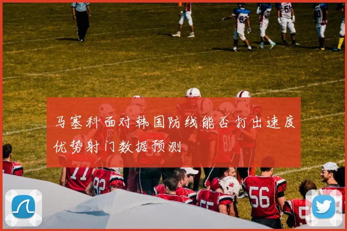 马塞科面对韩国防线能否打出速度优势射门数据预测