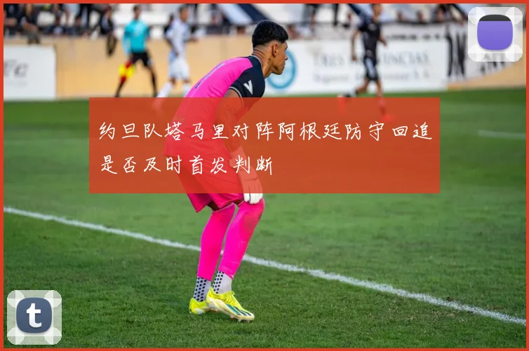 约旦队塔马里对阵阿根廷防守回追是否及时首发判断