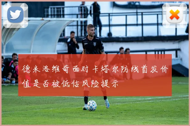 德米洛维奇面对卡塔尔防线首发价值是否被低估风险提示
