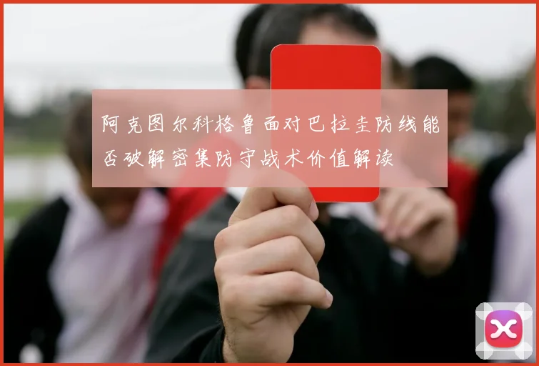 阿克图尔科格鲁面对巴拉圭防线能否破解密集防守战术价值解读