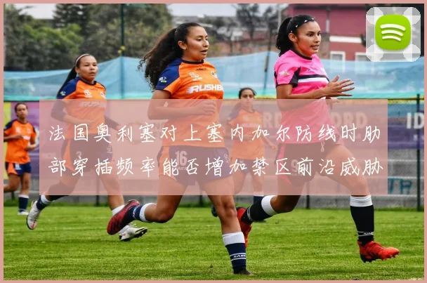 法国奥利塞对上塞内加尔防线时肋部穿插频率能否增加禁区前沿威胁