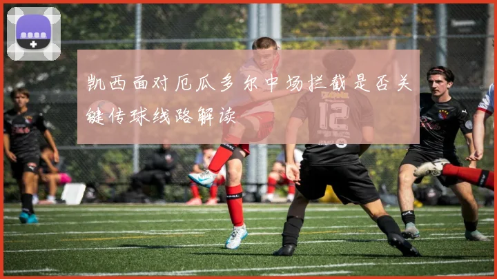 凯西面对厄瓜多尔中场拦截是否关键传球线路解读
