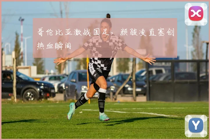 哥伦比亚激战国足，颜骏凌直塞创热血瞬间