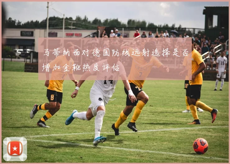 马蒂纳面对德国防线远射选择是否增加金靴热度评估