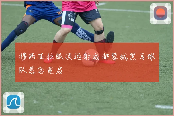 穆西亚拉弧顶远射成都蓉城黑马球队悬念重启