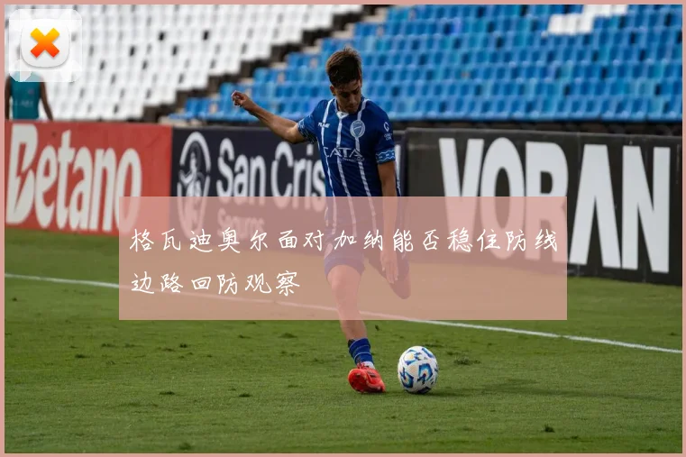 格瓦迪奥尔面对加纳能否稳住防线边路回防观察