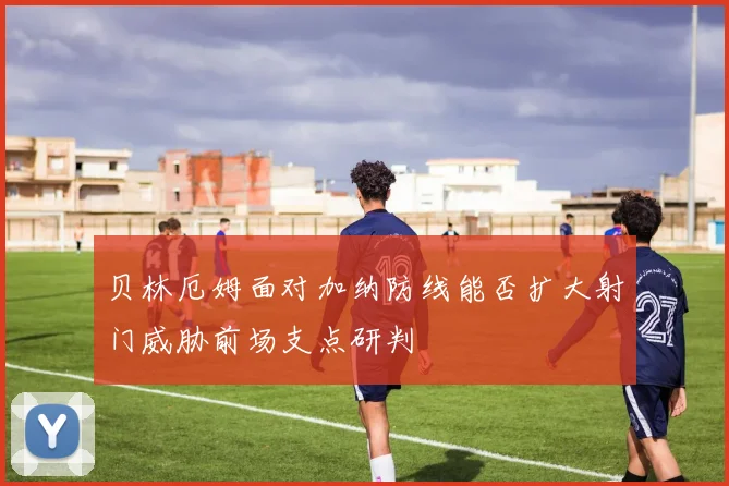 贝林厄姆面对加纳防线能否扩大射门威胁前场支点研判