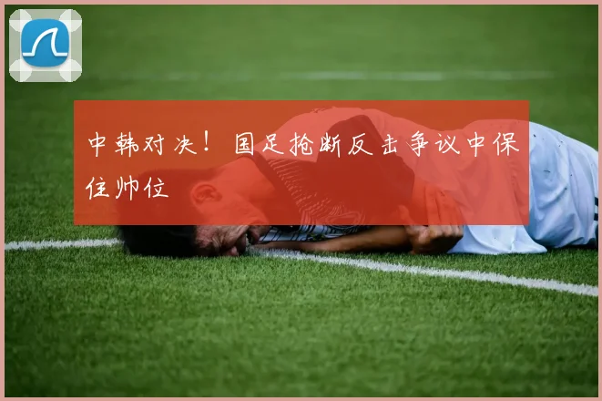 中韩对决！国足抢断反击争议中保住帅位