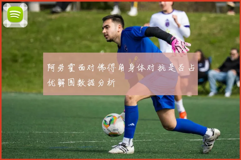 阿劳霍面对佛得角身体对抗是否占优解围数据分析