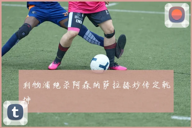 利物浦绝杀阿森纳萨拉赫妙传定乾坤